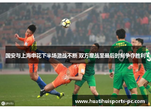 国安与上海申花下半场激战不断 双方鏖战至最后时刻争夺胜利